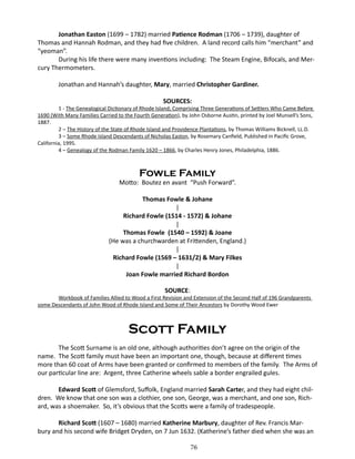 Jonathan Easton (1699 – 1782) married Patience Rodman (1706 – 1739), daughter of
Thomas and Hannah Rodman, and they had five children. A land record calls him “merchant” and
“yeoman”.
During his life there were many inventions including: The Steam Engine, Bifocals, and Mercury Thermometers.
Jonathan and Hannah’s daughter, Mary, married Christopher Gardiner.
SOURCES:

1 - The Genealogical Dictionary of Rhode Island; Comprising Three Generations of Settlers Who Came Before
1690 (With Many Families Carried to the Fourth Generation), by John Osborne Austin, printed by Joel Munsell’s Sons,
1887.
2 – The History of the State of Rhode Island and Providence Plantations, by Thomas Williams Bicknell, LL.D.
3 – Some Rhode Island Descendants of Nicholas Easton, by Rosemary Canfield, Published in Pacific Grove,
California, 1995.
4 – Genealogy of the Rodman Family 1620 – 1866, by Charles Henry Jones, Philadelphia, 1886.

Fowle Family

Motto: Boutez en avant “Push Forward”.
Thomas Fowle & Johane
|
Richard Fowle (1514 - 1572) & Johane
|
Thomas Fowle (1540 – 1592) & Joane
(He was a churchwarden at Frittenden, England.)
|
Richard Fowle (1569 – 1631/2) & Mary Filkes
|
Joan Fowle married Richard Bordon
SOURCE:

Workbook of Families Allied to Wood a First Revision and Extension of the Second Half of 196 Grandparents
some Descendants of John Wood of Rhode Island and Some of Their Ancestors by Dorothy Wood Ewer

Scott Family
The Scott Surname is an old one, although authorities don’t agree on the origin of the
name. The Scott family must have been an important one, though, because at different times
more than 60 coat of Arms have been granted or confirmed to members of the family. The Arms of
our particular line are: Argent, three Catherine wheels sable a border engrailed gules.
Edward Scott of Glemsford, Suffolk, England married Sarah Carter, and they had eight children. We know that one son was a clothier, one son, George, was a merchant, and one son, Richard, was a shoemaker. So, it’s obvious that the Scotts were a family of tradespeople.
Richard Scott (1607 – 1680) married Katherine Marbury, daughter of Rev. Francis Marbury and his second wife Bridget Dryden, on 7 Jun 1632. (Katherine’s father died when she was an
76

 