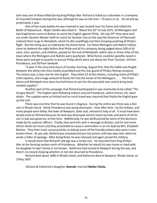 John was one of those killed during King Phillips War. Richard is listed as a volunteer in a company
of mounted troopers during that war, although he was an old man – 70 years or so. He served approximately 1 year.
One of the many battles he was involved in was located near his home and called the
Battle of Nipsachuck. Major Gookin described it: “About the 26th of July 1675, 50 Mohegans and
two Englishmen came to Boston to assist the English against Philip. On July 29th they were sent
out under Quarter-Master Swift to march to Taunton; but on the way the Governor of Plymouth
ordered them to go to Rehoboth, which he did unwittingly not then knowing anything of Philip’s
flight. But this thing was so ordered by the divine hand. For these Mohegans and Natick Indians
came to Seekonk the night before that Philip and all his company, being judged about 500 of all
sorts, men, women, and children, passed on the end of Rehoboth, within two or three miles of the
town where the Mohegans and Naticks were quartered. What forces could be speedily raised in
those parts and got to quarter to pursue Philip which were not above ten from Taunton, 34 from
Providence, and 30 from Seekonk.
“It was in the very early hours of Sunday morning, August first, that the battle was fought
between the white men thus hastily assembled and the rear guard of Philip’s fleeing company.
The victory was a clear one for the English. They killed 23 of the Indians, including some of Philip’s
chief captains, and a huge amount of booty fell into the hands of the Mohegans. . . . The Providence and Rehoboth men were hurried home to care for the wounded men and to bring back
needed supplies.”
Another part of the campaign that Richard participated in was eventually to be called “The
Hungry March”. The English were following Indians around Providence, where horses, etc. were
stolen. The supplies were so limited and so much travel was required that finally the English gave
up the trail.
There was one time that he was found in disgrace. During the entire war there was a division in Rhode Island. While Providence was being destroyed – time after time - by the Indians, and
many people were killed, the town of Newport, state seat, refused to help at all. It must have been
doubly hard on Richard because his land was destroyed and his home burned, and worst of all his
son-in-law was governor at that time. Additionally, he was disillusioned by some of the decisions
made by his superior officers. Finally, they sent him with a message to Boston, and he and some
others drank too much and they proceeded to cause a commotion in an inn kept by Mrs. Elizabeth
Belcher. They then tried, unsuccessfully, to kidnap some of the friendly Indians who were in protection there. At any rate, Richard was arrested and put into prison until two days later when he
wrote a letter of apology. After being fined, he was released and again joined the military.
It would seem that Richard’s old age was a lonely one. He returned from King Philip’s
War to the farming section north of Providence. Whether he rebuilt his own home or lived with
his daughter-in-law’s family is not known. Katherine had moved to Newport during the war, and
there’s no record showing whether or not she returned to Providence.
Richard died about 1680 in Rhode Island, and Katherine died at Newport, Rhode Island, on
2 May 1687.
Richard & Catherine’s daughter, Hannah, married Walter Clarke.

78

 