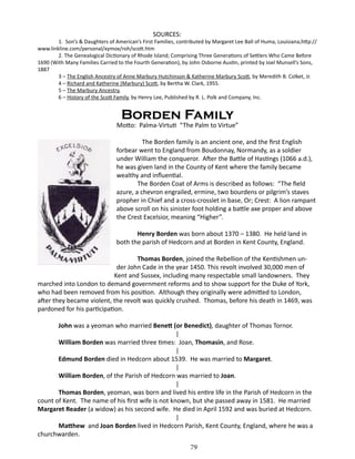 SOURCES:

1. Son’s & Daughters of American’s First Families, contributed by Margaret Lee Ball of Huma, Louisiana,http://
www.linkline.com/personal/xymox/roh/scott.htm
2. The Genealogical Dictionary of Rhode Island; Comprising Three Generations of Settlers Who Came Before
1690 (With Many Families Carried to the Fourth Generation), by John Osborne Austin, printed by Joel Munsell’s Sons,
1887
3 – The English Ancestry of Anne Marbury Hutchinson & Katherine Marbury Scott, by Meredith B. Colket, Jr.
4 – Richard and Katherine (Marbury) Scott, by Bertha W. Clark, 1955.
5 – The Marbury Ancestry,
6 – History of the Scott Family, by Henry Lee, Published by R. L. Polk and Company, Inc.

Borden Family

Motto: Palma-Virtuti “The Palm to Virtue”
		
The Borden family is an ancient one, and the first English
forbear went to England from Boudonnay, Normandy, as a soldier
under William the conqueror. After the Battle of Hastings (1066 a.d.),
he was given land in the County of Kent where the family became
wealthy and influential.
The Borden Coat of Arms is described as follows: “The field
azure, a chevron engrailed, ermine, two bourdens or pilgrim’s staves
propher in Chief and a cross-crosslet in base, Or; Crest: A lion rampant
above scroll on his sinister foot holding a battle axe proper and above
the Crest Excelsior, meaning “Higher”.
Henry Borden was born about 1370 – 1380. He held land in
both the parish of Hedcorn and at Borden in Kent County, England.
Thomas Borden, joined the Rebellion of the Kentishmen under John Cade in the year 1450. This revolt involved 30,000 men of
Kent and Sussex, including many respectable small landowners. They
marched into London to demand government reforms and to show support for the Duke of York,
who had been removed from his position. Although they originally were admitted to London,
after they became violent, the revolt was quickly crushed. Thomas, before his death in 1469, was
pardoned for his participation.
John was a yeoman who married Benett (or Benedict), daughter of Thomas Tornor.
|
William Borden was married three times: Joan, Thomasin, and Rose.
|
Edmund Borden died in Hedcorn about 1539. He was married to Margaret.
|
William Borden, of the Parish of Hedcorn was married to Joan.
|
Thomas Borden, yeoman, was born and lived his entire life in the Parish of Hedcorn in the
count of Kent. The name of his first wife is not known, but she passed away in 1581. He married
Margaret Reader (a widow) as his second wife. He died in April 1592 and was buried at Hedcorn.
|
Matthew and Joan Borden lived in Hedcorn Parish, Kent County, England, where he was a
churchwarden.
79

 