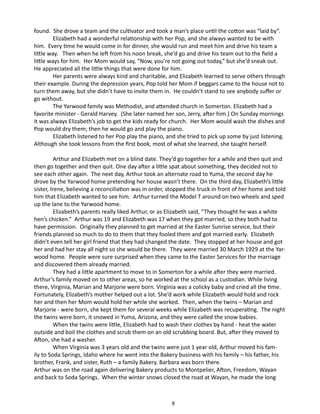 found. She drove a team and the cultivator and took a man’s place until the cotton was “laid by”.
Elizabeth had a wonderful relationship with her Pop, and she always wanted to be with
him. Every time he would come in for dinner, she would run and meet him and drive his team a
little way. Then when he left from his noon break, she’d go and drive his team out to the field a
little ways for him. Her Mom would say, “Now, you’re not going out today,” but she’d sneak out.
He appreciated all the little things that were done for him.
Her parents were always kind and charitable, and Elizabeth learned to serve others through
their example. During the depression years, Pop told her Mom if beggars came to the house not to
turn them away, but she didn’t have to invite them in. He couldn’t stand to see anybody suffer or
go without.
The Yarwood family was Methodist, and attended church in Somerton. Elizabeth had a
favorite minister - Gerald Harvey. (She later named her son, Jerry, after him.) On Sunday mornings
it was always Elizabeth’s job to get the kids ready for church. Her Mom would wash the dishes and
Pop would dry them; then he would go and play the piano.
Elizabeth listened to her Pop play the piano, and she tried to pick up some by just listening.
Although she took lessons from the first book, most of what she learned, she taught herself.
Arthur and Elizabeth met on a blind date. They’d go together for a while and then quit and
then go together and then quit. One day after a little spat about something, they decided not to
see each other again. The next day, Arthur took an alternate road to Yuma, the second day he
drove by the Yarwood home pretending her house wasn’t there. On the third day, Elizabeth’s little
sister, Irene, believing a reconciliation was in order, stopped the truck in front of her home and told
him that Elizabeth wanted to see him. Arthur turned the Model T around on two wheels and sped
up the lane to the Yarwood home.
Elizabeth’s parents really liked Arthur, or as Elizabeth said, “They thought he was a white
hen’s chicken.” Arthur was 19 and Elizabeth was 17 when they got married, so they both had to
have permission. Originally they planned to get married at the Easter Sunrise service, but their
friends planned so much to do to them that they fooled them and got married early. Elizabeth
didn’t even tell her girl friend that they had changed the date. They stopped at her house and got
her and had her stay all night so she would be there. They were married 30 March 1929 at the Yarwood home. People were sure surprised when they came to the Easter Services for the marriage
and discovered them already married.
They had a little apartment to move to in Somerton for a while after they were married.
Arthur’s family moved on to other areas, so he worked at the school as a custodian. While living
there, Virginia, Marian and Marjorie were born. Virginia was a colicky baby and cried all the time.
Fortunately, Elizabeth’s mother helped out a lot. She’d work while Elizabeth would hold and rock
her and then her Mom would hold her while she worked. Then, when the twins – Marian and
Marjorie - were born, she kept them for several weeks while Elizabeth was recuperating. The night
the twins were born, it snowed in Yuma, Arizona, and they were called the snow babies.
When the twins were little, Elizabeth had to wash their clothes by hand - heat the water
outside and boil the clothes and scrub them on an old scrubbing board. But, after they moved to
Afton, she had a washer.
When Virginia was 3 years old and the twins were just 1 year old, Arthur moved his family to Soda Springs, Idaho where he went into the Bakery business with his family – his father, his
brother, Frank, and sister, Ruth – a family Bakery. Barbara was born there.
Arthur was on the road again delivering Bakery products to Montpelier, Afton, Freedom, Wayan
and back to Soda Springs. When the winter snows closed the road at Wayan, he made the long

8

 