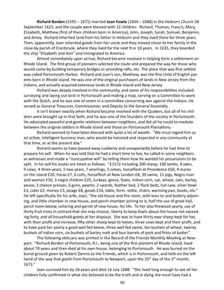 Richard Borden (1595 – 1671) married Joan Fowle (1604 – 1688) in the Hedcorn Church 28
September 1625, and the couple were blessed with 12 children: Richard, Thomas, Francis, Mary,
Elizabeth, Matthew (first of their children born in America), John, Joseph, Sarah, Samuel, Benjamin,
and Amey. Richard inherited land from his father in Hedcorn and they lived there for three years.
Then, apparently, Joan inherited goods from her uncle and they moved closer to her family in the
close-by parish of Cranbrook, where they lived for the next 9 or 10 years. In 1635, they boarded
the ship “Elizabeth and Ann” and immigrated to America.
Almost immediately upon arrival, Richard became involved in helping form a settlement on
Rhode Island. The first group of pioneers selected the route and prepared the way for those who
would come by building temporary bridges or providing rafts, etc. The place that was first settled
was called Portsmouth Harbor. Richard and Joan’s son, Matthew, was the first child of English parents born in Rhode Island. He was one of the original purchasers of lands in New Jersey from the
Indians, and actually acquired extensive lands in Rhode Island and New Jersey.
Richard was deeply involved in the community, and some of his responsibilities included:
surveying and laying out land in Portsmouth and making a map, serving on a Committee to work
with the Dutch, and he was one of seven in a committee concerning war against the Indians. He
served as General Treasurer, Commissioner, and Deputy to the General Assembly.
It isn’t known exactly when Richard became involved with the Quakers, but all of his children were brought up in that faith, and he was one of the founders of the society in Portsmouth.
He advocated peaceful and gentle relations between neighbors, and did all he could to mediate
between the original settlers in Rhode Island and those on Portsmouth Plantations.
Richard seemed to have been blessed with quite a lot of wealth. “We must regard him as
an active, intelligent business man, who would be honored and respected in any community at
that time, or at the present day.”
Richard seems to have passed away suddenly and unexpectedly before he had time to
prepare his will. When he was told that he had a short time to live, he called in some neighbors
as witnesses and made a “nuncupative will” by telling them how he wanted his possessions to be
split. In his will his assets are listed as follows: “£1572 including 200 sheep, 100 lambs, 4 oxen,
9 cows, 4 three years, 5 two years, 7 yearlings, 5 calves, horseflesh at Providence £60, 4 mares
on the island £20, horse £7, 6 colts, horseflesh at New London £8, 30 swine, 11 pigs, Negro man
and woman £50, 3 negro children £25, turkeys, geese, fowls, Indian corn, rye, wheat, oats, barley,
pease, 2 cheese presses, 6 guns, pewter, 2 swords, feather bed, 2 flock beds, hat case, silver bowl
£3, cider £2, money £3, peage £8, goods £16, table, form, settle, chairs, warming pan, books, etc.”
He left specifically for his wife, Joan, “the old house and fire room, with lean-to and buttery adjoining, and little chamber in new house, and porch chamber joining to it, half the use of great hall,
porch room below, cellaring and garret of new house, for life. To her also firewood yearly, use of
thirty fruit trees in orchard that she may choose, liberty to keep fowls about the house not exceeding forty, and all household goods at her disposal. She was to have thirty ewe sheep kept for her,
with their profit and increase, fifty other sheep kept to halves, three cows kept and their profit, and
to have paid her yearly a good well fed beeve, three well fed swine, ten bushels of wheat, twenty
bushels of Indian corn, six bushels of barley malt and four barrels of pork and firkin of butter.”
The following obituary was printed in the Record of the Friends Monthly Meeting at Newport: “Richard Borden of Portsmouth, R.I., being one of the first planters of Rhode Island, lived
about 70 years and then died at his own house, belonging to Portsmouth. He was buried on the
burial ground given by Robert Dennis to the Friends, which is in Portsmouth, and lieth on the left
hand of the way that goeth from Portsmouth to Newport, upon the 25th day of the 3rd month,
1671.”
Joan survived him by 18 years and died 16 July 1688. “She lived long enough to see all her
children fully confirmed in what she believed to be the truth and in dying she must have had a
80

 
