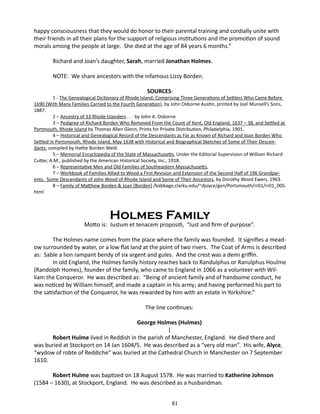 happy consciousness that they would do honor to their parental training and cordially unite with
their friends in all their plans for the support of religious institutions and the promotion of sound
morals among the people at large. She died at the age of 84 years 6 months.”
Richard and Joan’s daughter, Sarah, married Jonathan Holmes.
NOTE: We share ancestors with the infamous Lizzy Borden.
SOURCES:

1 - The Genealogical Dictionary of Rhode Island; Comprising Three Generations of Settlers Who Came Before
1690 (With Many Families Carried to the Fourth Generation), by John Osborne Austin, printed by Joel Munsell’s Sons,
1887.
2 – Ancestry of 33 Rhode Islanders . . . by John A. Osborne
3 – Pedigree of Richard Borden Who Removed From the Count of Kent, Old England, 1637 – 38, and Settled at
Portmouth, Rhode Island by Thomas Allen Glenn, Prints for Private Distribution, Philadelphia, 1901.
4 – Historical and Genealogical Record of the Descendants as Far as Known of Richard and Joan Borden Who
Settled in Portsmouth, Rhode Island, May 1638 with Historical and Biographical Sketches of Some of Their Descendants, compiled by Hattie Borden Weld.
5 – Memorial Encyclopedia of the State of Massachusetts, Under the Editorial Supervision of William Richard
Cutter, A.M., published by the American Historical Society, Inc., 1918.
6 – Representative Men and Old Families of Southeastern Massachusetts,
7 – Workbook of Families Allied to Wood a First Revision and Extension of the Second Half of 196 Grandparents. Some Descendants of John Wood of Rhode Island and Some of Their Ancestors, by Dorothy Wood Ewers, 1963.
8 – Family of Matthew Borden & Joan [Borden] /babbage,clarku.edu/~djoyce/gen/Portsmouth/rr01/rr01_005.
html

Holmes Family

Motto is: Justum et tenacem propositi, “Just and firm of purpose”.
The Holmes name comes from the place where the family was founded. It signifies a meadow surrounded by water, or a low flat land at the point of two rivers. The Coat of Arms is described
as: Sable a lion rampant bendy of six argent and gules. And the crest was a demi griffin.
In old England, the Holmes family history reaches back to Randulphus or Ranulphus Houlme
(Randolph Homes), founder of the family, who came to England in 1066 as a volunteer with William the Conqueror. He was described as: “Being of ancient family and of handsome conduct, he
was noticed by William himself, and made a captain in his army; and having performed his part to
the satisfaction of the Conqueror, he was rewarded by him with an estate in Yorkshire.”
The line continues:
George Holmes (Hulmes)
|
Robert Hulme lived in Reddish in the parish of Manchester, England. He died there and
was buried at Stockport on 14 Jan 1604/5. He was described as a “very old man”. His wife, Alyce,
“wydow of robte of Reddiche” was buried at the Cathedral Church in Manchester on 7 September
1610.
Robert Hulme was baptized on 18 August 1578. He was married to Katherine Johnson
(1584 – 1630), at Stockport, England. He was described as a husbandman.
81

 
