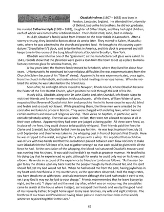 Obadiah Holmes (1607 – 1682) was born in
Preston, Lancaster, England. He attended the University
of Oxford, but unlike his brothers, he did not graduate.
He married Catherine Hyde (1608 – 1682), daughter of Gilbert Hyde, and they had eight children,
each of whom was named after a Biblical model. Their oldest child, John, died in infancy.
In 1639, Obadiah’s family sailed from Preston on the River Ribble in Lancashire. After a
stormy crossing, they landed in Boston about six weeks later. They moved to Salem, Massachusetts, where he was admitted to the church and granted land. He brought to this country a pendulum (“Grandfather’s”) clock, said to be the first in America, and this clock is preserved and still
keeps time in the rooms of the Long Island Historical Society in Brooklyn, New York.
Obadiah was listed as one of the “glassmen”, as the manufacturers of glass were called. In
1641, records show that the glassmen were given a loan from the town to set up a place to manufacture common glass for window frames, etc.
A few years later, the Holmes family moved to Rehoboth, where they lived for about four
years. Unfortunately, he continued to have religious difficulties (he was excommunicated from the
Church in Salem because of his “liberal” views). Apparently, he was excommunicated, once again,
from the church in Rehoboth, and ordered not to hold meetings in various homes. When he violated this order, he was taken before the Grand Jury.
Soon after, he and eight others moved to Newport, Rhode Island, where Obadiah became
the Pastor of the First Baptist Church, which position he held through the rest of his life.
In July 1651, Obadiah, along with Dr. John Clarke and John Crandall, left Rhode Island to
visit their friends and former neighbors in Massachusetts. While there, William Witter of Lynn,
requested that Reverend Obadiah visit him and preach to him in his home since he was old, blind
and feeble and so could not travel. While preaching there, the three men were arrested by the
constable and taken to prison in Boston. They were charged with violating laws, which banned
certain methods and means of religious worship. Their views on baptism, in particular, were
considered totally wrong. The trial was a farce. In fact, they were not allowed to speak at all in
their own defense. Apparently they had been pre-judged as being guilty. All three were fined, or,
in place of the fines, they could choose to be publicly whipped. Their friends paid the fines for
Clarke and Crandall, but Obadiah forbid them to pay for him. He was kept in prison from July 31
until September and then he was taken to the whipping post in front of Boston’s First Church. Here
he was stripped to the waist, and given thirty stripes with a whip. It is reported that each blow
was struck with two hands and that the executioner paused between each blow not only to make
sure Obadiah felt the full force of it, but to gather strength so that each could be given with all the
force he had. At the conclusion of the whipping, the blood had saturated Obadiah’s trousers and
was running into his shoes. It was said that he didn’t so much as groan or murmur. He testified to
his dying day that he experienced no pain, although for weeks he could only rest on his knees and
elbows. He wrote an account of the experience to friends in London as follows: “As the man began to lay the strokes upon my back I said to the people though my flesh should fail, and my spirit
should fail, yet my God would not fail. When he had loosed me from the post, having joyfulness in
my heart and cheerfulness in my countenance, as the spectators observed, I told the magistrates,
you have struck me as with roses: and said moreover although the Lord hath made it easy to me,
yet I pray God it may not be laid to your charge.” Friends recommended that he leave Boston by
night, and he said, “I departed and the next day after, while I was on my journey, the constables
came to search at the house where I lodged, so I escaped their hands and was by the good hand
of my Heavenly Father, brought home again to my near relatives, my wife and eight children. The
brethren of our town and Providence having taken pains to meet me four miles in the woods
where we rejoiced together in the Lord.”
	

82

 