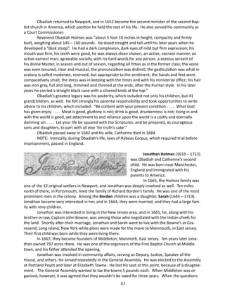 Obadiah returned to Newport, and in 1652 became the second minister of the second Baptist church in America, which position he held the rest of his life. He also served his community as
a Court Commissioner.
Reverend Obadiah Holmes was “about 5 foot 10 inches in height, compactly and firmly
built, weighing about 145 – 160 pounds. He stood straight and tall until his later years when he
developed a “desk stoop”. He had a dark complexion, dark eyes of mild but firm expression; his
mouth was firm, his teeth were good, he was always clean shaven, an active, earnest manner, an
active earnest man; agreeable socially, with no hard words for any person; a zealous servant of
his divine Master, in season and out of season, regarding all times as in the former class; the voice
was even tenured, clear and musical, the pronunciation was distinct; the gesticulation was what in
oratory is called moderate, reserved, but appropriate to the sentiment, the hands and feet were
comparatively small; the dress was in keeping with the times and with his ministerial office; his hair
was iron gray, full and long, trimmed and thinned at the ends, after the Puritan style. In his later
years he carried a straight black cane with a silvered knob at the top.”
Obadiah’s greatest legacy was his posterity, which included not only his children, but 41
grandchildren, as well. He felt strongly his parental responsibility and took opportunities to write
advice to his children, which included: “Be content with your present condition . . . . What God
has given enjoy . . . . Meat is good, gluttony is not; drink is good, drunkenness is not; living in and
with the world is good, yet attachment to and reliance upon the world is a costly and eternally
damning sin . . . . Let your life be squared with the Scriptures; and be prepared, as courageous
sons and daughters, to part with all else ‘for truth’s sake’.”
Obadiah passed away in 1682 and his wife, Catharine died in 1684.
NOTE: Ironically, during Obadiah’s life, laws of Habeas Corpus, which required trial before
imprisonment, passed in England.
		
Jonathan Holmes (1633 – 1713)
was Obadiah and Catherine’s second
child. He was born near Manchester,
England and immigrated with his
parents to America.
In 1665, the Holmes family was
one of the 12 original settlers in Newport, and Jonathan was deeply involved as well. Ten miles
north of there, in Portsmouth, lived the family of Richard Borden’s family. He was one of the most
prominent men in the colony. Among the Borden children was a daughter, Sarah (1644 – 1713).
Jonathan became very interested in her, and in 1664, they were married, and they had a large family with nine children.
Jonathon was interested in living in the New Jersey area, and in 1665, he, along with his
brother-in-law, Captain John Bowne, was among those who negotiated with the Indian chiefs for
the land. Shortly after their marriage, Jonathan and Sarah went to live with the Bowne’s at Gravesend, Long Island, New York while plans were made for the move to Monmouth, in East Jersey.
Their first child was born while they were living there.
In 1667, they became founders of Middleton, Monmoth, East Jersey. Ten years later Jonathan owned 797 acres there. He was one of the organizers of the First Baptist Church at Middletown, and his father attended the opening.
Jonathan was involved in community affairs, serving as Deputy, Justice, Speaker of the
House, and others. He served repeatedly in the General Assembly. He was elected to the Assembly
at Portland Poynt and later at Elizabeth Towne. He lost his seat at this point, because of a disagreement. The General Assembly wanted to tax the towns 5 pounds each. When Middleton was organized, however, it was agreed that they wouldn’t be taxed for three years. When the questions
83

 