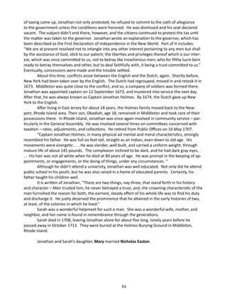 of taxing came up, Jonathan not only protested, he refused to commit to the oath of allegiance
to the government unless the conditions were honored. He was dismissed and his seat declared
vacant. The subject didn’t end there, however, and the citizens continued to protest the tax until
the matter was taken to the governor. Jonathan wrote an explanation to the governor, which has
been described as the First Declaration of Independence in the New World. Part of it includes:
“We are at present resolved not to intangle into any other interest pertaining to any men but shall
by the assistance of God, stick to our patent; the liberties and privileges thereof which is our interest, which was once committed to us, not to betray like treacherous men; who for filthy lucre bein
ready to betray themselves and other, but to deal faithfully with, it being a trust committed to us.”
Eventually, concessions were made and the trouble settled.
About this time, conflicts arose between the English and the Dutch, again. Shortly before,
New York had been taken over by the English. The Dutch had regrouped, moved in and retook it in
1673. Middleton was quite close to the conflict, and so, a company of soldiers was formed there.
Jonathan was appointed captain on 12 September 1673, and mustered into service the next day.
After that, he was always known as Captain Jonathan Holmes. By 1674, the Dutch gave up New
York to the English.
After living in East Jersey for about 18 years, the Holmes family moved back to the Newport, Rhode Island area. Their son, Obadiah, age 18, remained in Middleton and took care of their
possessions there. In Rhode Island, Jonathan was once again involved in community service – particularly in the General Assembly. He was involved several times on committees concerned with
taxation – rates, adjustments, and collections. He retired from Public Offices on 16 May 1707.
“Captain Jonathan Holmes, in many physical ad mental and moral characteristics, strongly
resembled his father. He was full six feet tall, straight as an Indian, even down to old age. His
movements were energetic . . . He was slender, well built, and carried a uniform weight, through
mature life of about 145 pounds. The complexion inclined to be dark, and he had dark gray eyes, .
. . His hair was not all white when he died at 80 years of age. He was prompt in the keeping of appointments, or engagements, or the doing of things, under any circumstances. “
Although he didn’t attend a university, Jonathan was well educated. Not only did he attend
public school in his youth, but he was also raised in a home of educated parents. Certainly, his
father taught his children well.
It is written of Jonathan, “There are two things, nay three, that stand forth in his history
and character – Men trusted him, he never betrayed a trust, and, the crowning characteristic of the
man furnished the reason for both, the earnest, steady effort of his whole life was to find his duty
and discharge it. He justly deserved the prominence that he attained in the early histories of two,
at least, of the colonies in which he lived.”
Sarah was a wonderful helpmeet for such a man. She was a wonderful wife, mother, and
neighbor, and her name is found in remembrance through the generations.
Sarah died in 1708, leaving Jonathan alone for about five long, lonely years before he
passed away in October 1713. They were buried at the Holmes Burying Ground in Middleton,
Rhode Island.
Jonathan and Sarah’s daughter, Mary married Nicholas Easton.

84

 