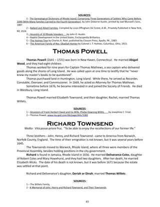 SOURCES:

1 - The Genealogical Dictionary of Rhode Island; Comprising Three Generations of Settlers Who Came Before
1690 (With Many Families Carried to the Fourth Generation), by John Osborne Austin, printed by Joel Munsell’s Sons,
1887.
2 – Ballard and Allied Families, Compiled by Louis Effingham De Forest, A.M., Privately Published in New York,
NY, 1924.
3 – Ancestry of 33 Rhode Islanders . . .by John O. Austin.
4 – Baptist Development in the United States, Enclycopedia Brittanica.
5 – The Holmes Tree by Charles A. Noel, published by Closson Press, Apollo, PA , 1983.
6 – The American Family of Rev. Obadiah Homes by Colonel J. T. Holmes, Columbus, Ohio, 1915.

Thomas Powell
Thomas Powell (1641 – 1721) was born in New Haven, Connecticut. He married Abigail
Wood, and they had eight children.
Thomas worked for nine years for Captain Thomas Mathews, a sea captain who delivered
goods along the shores of Long Island. He was called upon at one time to testify that he “never
knew my master’s books to be questioned”.
Thomas purchased land in Huntington, Long Island. While there, he served as Recorder,
Constable, Overseer, and Commissioner. In 1669, he acted as Attorney for Thomas Mathews.
Sometime before 1676, he became interested in and joined the Society of Friends. He died
in Westbury, Long Island.
Thomas Powell married Elizabeth Townsend, and their daughter, Rachel, married Thomas
Willets.
SOURCES:

1 – Ancestors of Frank Herbert Davol and his Wife, Phebe Downing Willits . . . by Josephine C. Frost.
2 – Thomas Powell, www.my-ged.com/db/page/dills/3382

Richard Townsend

Motto: Vitá posse priore frui, “To be able to enjoy the recollections of our former life.”
Three brothers - John, Henry, and Richard Townsend - came to America from Norwich,
Norfolk County, England. The time of their emigration is not known, but it was several years before
1645.
The Townsends moved to Warwick, Rhode Island, where all three were members of the
Provincial Assembly, besides holding positions in the city government.
Richard is found in Jamaica, Rhode Island in 1656. He married Deliverance Coles, daughter
of Robert Coles and Mary Hawxhurst, and they had two daughters. After her death, he married
Elizabeth Wicks. The date of his death is not known, but it was before 1671 because the estate
was settled at that point.
Richard and Deliverance’s daughter, Deriah or Dinah, married Thomas Willets.
SOURCES:

1 – The Willets Family,
2 - A Memorial of John, Henry and Richard Townsend, and Their Townsends.

85

 