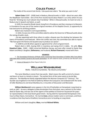 Coles Family

The motto of the ancient Cole family: Esto quod esse videris “Be what you seem to be”.
Robert Coles (1597 - 1658) lived in Roxbury, Massachusetts in 1630 – about ten years after
the Mayflower had landed. One of the first records found about Robert is an entry where he was
fined for “drinking too much aboard ship Friendship”. While in Massachusetts, he lived not only in
Roxbury but in Ipswich and Salem, as well.
In 1639, he moved to Rhode Island, living first in Providence and then moving on to Warwick.
In Providence he was one of the twelve original members of First Baptist Church, so apparently he
had overcome his drinking problem.
Robert was involved in civil responsibilities:
- In 1632, he was one of the committee asked to advise the Governor of Massachusetts about
the raising of public stock.
- He was appointed with three others to settle a dispute over the dividing line between the
towns of Providence and Pawtuxet. When the conflict was over, the committee was able to report:
“We have given the fairest and equalest way to produce our peace.”
- In 1640 he and 38 others signed an agreement for a form of government.
Robert died in 1655, leaving £501 in inventory and owing £112 in debts. His wife, Mary
Hawxhurt Coles, (1602 – 1682) remarried Matthias Harvey, and soon after moved to Oyster Bay.
Robert and Mary’s daughter, Deliverance, and husband, Richard Townsend, moved with them.
SOURCES:

1 - The Genealogical Dictionary of Rhode Island; Comprising Three Generations of Settlers Who Came Before
1690 (With Many Families Carried to the Fourth Generation), by John Osborne Austin, printed by Joel Munsell’s Sons,
1887.
2 – History of Warwick by Oliver Payson Fuller, B.A.

William Washburne

Motto: Industria et probitate, “By industry and probity.”
The name Washburn comes from two words. Wash means the swift current of a stream
and bourn or bune is a brook or stream. The earliest form of the name seems to be de Wassebourne. The Washburne family originated before the Norman Conquest (11th Century). The
founder was knighted on the field of battle by William the Conqueror and endowed with the lands
of Little Washbourne and Great Washbourne, in Counties of Gloucester and Worcester.
William Washburne’s name appears in the list of freeholders at Hempstead, Long Island as
early as 1647. He was a delegate to New Amsterdam from that place, was a witness to the Indian
deed at Oyster Bay, and was one of the signers of the petition to Governor Stuyvesant for popular representation in the local Dutch government. During 1654 he represented Hempstead in the
Court at New Haven, Connecticut. He married Jane, whose maiden name is not known, and there
is evidence that they lived at Stratford, Connecticut prior to locating on Long Island.
William and Jane’s daughter, Mary, married Richard Willets.

86

 