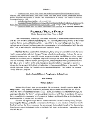 SOURCES:
1 – Ancestors of Frank Herbert Davol and His Wife Phebe Downing Willits (Showing Mayflower Descent
from John Alden, James Chilton, Mary Chilton, Francis, Cooke, John Cooke, William Mullines, Alice Mullines, Priscilla
Mullines, Richard Warren, compiled for their son, Frank Herbert Davol, Jr. by Joseph C. Frost, Frederick H. Hitchcock,
Genealogical Publisher, 1925.
2 – Smith, Grant, and Irons Families . . . by James W. Hook
3 – Genealogical Notes of the Washburn Family with a Brief Sketch of the Family in England, Containing a Full
Record of the Descendants of Israel Washburn of Raynham, 1755 – 1841, arranged by Mrs. Julia Chase Washburn.
4 – A Memorial of John, Henry and Richard Townsend and Their Townsends, W.A. Townsend, Publisher, 1865.

Pearce/Percy Family
Motto: Esperance en Dieu, “Hope in God”.

“The name of Percy, often tragic, but always honorable, is more interwoven than any other
with the early minstrels and romance of England. The proximity of the Percy [family] to the border
involved them in continual hostility; which . . . was rather in the nature of a private feud than a
national war; and hence their heroes were the more capable of being individualized with dramatic
effect” and so we have quite a lot of information about this family.
Manfred the Dane was the first of the Pearce/Percy family to have left Denmark. For centuries his ancestors had made their living as Vikings – plundering and raiding. He loved the sea and
enjoyed the adventure, but he and his people, along with the King Harold Bluetooth, had converted over to Christianity, and so they knew they could no longer live in that way. Additionally, their
land was incredibly cold with a short growing season, and so they had many years of near starvation. So, in spite of his love for his land, he decided it was time to lead his people to a warmer
climate. By the spring of 1017, Manfred had settled in the province of Maece in Normandy. These
people supported William the Conqueror in his takeover of England. They took on the surname
“Percy” after the Conquest.
Manfred’s son William de Percy became Serlo de Percy.
|
Alan de Percy
|
William de Percy
|
William didn’t have a male heir to carry on the Percy name. His only heir was Agnes de
Percy (1134 – 1205). She was determined, however, that the name should not die out and so
when she married Josceline de Louvaine (1123 – 1180), a direct descendant of Charlemange, he
was required to take the “Percy” surname, and so it continued with their descendants. Of course,
Agnes brought to the marriage a lot of property in Yorkshire and Lincolnshire, and so her family
was in a position to request such a condition.
Josceline was a great knight (he was able to defend his castle successfully during one particular siege for 40 days), and so he combined his family coat of arms into that of the Percy family.
The final coat had the three ravens and the red rectangle that marked the sails of the Danish ships,
fesse humette, crest of doves with olive branches in their beaks, and the moot “Dixit et Fecit – He
said and He Did.”

87

 