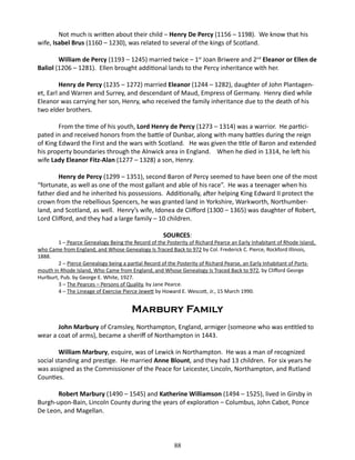 Not much is written about their child – Henry De Percy (1156 – 1198). We know that his
wife, Isabel Brus (1160 – 1230), was related to several of the kings of Scotland.
William de Percy (1193 – 1245) married twice – 1st Joan Briwere and 2nd Eleanor or Ellen de
Baliol (1206 – 1281). Ellen brought additional lands to the Percy inheritance with her.
Henry de Percy (1235 – 1272) married Eleanor (1244 – 1282), daughter of John Plantagenet, Earl and Warren and Surrey, and descendant of Maud, Empress of Germany. Henry died while
Eleanor was carrying her son, Henry, who received the family inheritance due to the death of his
two elder brothers.
From the time of his youth, Lord Henry de Percy (1273 – 1314) was a warrior. He participated in and received honors from the battle of Dunbar, along with many battles during the reign
of King Edward the First and the wars with Scotland. He was given the title of Baron and extended
his property boundaries through the Alnwick area in England. When he died in 1314, he left his
wife Lady Eleanor Fitz-Alan (1277 – 1328) a son, Henry.
Henry de Percy (1299 – 1351), second Baron of Percy seemed to have been one of the most
“fortunate, as well as one of the most gallant and able of his race”. He was a teenager when his
father died and he inherited his possessions. Additionally, after helping King Edward II protect the
crown from the rebellious Spencers, he was granted land in Yorkshire, Warkworth, Northumberland, and Scotland, as well. Henry’s wife, Idonea de Clifford (1300 – 1365) was daughter of Robert,
Lord Clifford, and they had a large family – 10 children.
SOURCES:

1 – Pearce Genealogy Being the Record of the Posterity of Richard Pearce an Early Inhabitant of Rhode Island,
who Came from England, and Whose Genealogy Is Traced Back to 972 by Col. Frederick C. Pierce, Rockford Illinois,
1888.
2 – Pierce Genealogy being a partial Record of the Posterity of Richard Pearse, an Early Inhabitant of Portsmouth in Rhode Island, Who Came from England, and Whose Genealogy Is Traced Back to 972, by Clifford George
Hurlburt, Pub. by George E. White, 1927.
3 – The Pearces – Persons of Quality, by Jane Pearce.
4 – The Lineage of Exercise Pierce Jewett by Howard E. Wescott, Jr., 15 March 1990.

Marbury Family
John Marbury of Cramsley, Northampton, England, armiger (someone who was entitled to
wear a coat of arms), became a sheriff of Northampton in 1443.
William Marbury, esquire, was of Lewick in Northampton. He was a man of recognized
social standing and prestige. He married Anne Blount, and they had 13 children. For six years he
was assigned as the Commissioner of the Peace for Leicester, Lincoln, Northampton, and Rutland
Counties.
Robert Marbury (1490 – 1545) and Katherine Williamson (1494 – 1525), lived in Girsby in
Burgh-upon-Bain, Lincoln County during the years of exploration – Columbus, John Cabot, Ponce
De Leon, and Magellan.

88

 