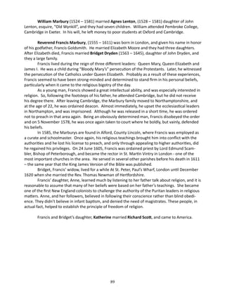 William Marbury (1524 – 1581) married Agnes Lenton, (1528 – 1581) daughter of John
Lenton, esquire, “Old Wynkill”, and they had seven children. William attended Pembroke College,
Cambridge in Exeter. In his will, he left money to poor students at Oxford and Cambridge.
Reverend Francis Marbury, (1555 – 1611) was born in London, and given his name in honor
of his godfather, Francis Goldsmith. He married Elizabeth Moore and they had three daughters.
After Elizabeth died, Francis married Bridget Dryden (1563 – 1645), daughter of John Dryden, and
they a large family.
Francis lived during the reign of three different leaders: Queen Mary, Queen Elizabeth and
James I. He was a child during “Bloody Mary’s” persecution of the Protestants. Later, he witnessed
the persecution of the Catholics under Queen Elizabeth. Probably as a result of these experiences,
Francis seemed to have been strong-minded and determined to stand firm in his personal beliefs,
particularly when it came to the religious bigotry of the day.
As a young man, Francis showed a great intellectual ability, and was especially interested in
religion. So, following the footsteps of his father, he attended Cambridge, but he did not receive
his degree there. After leaving Cambridge, the Marbury family moved to Northamptonshire, and
at the age of 22, he was ordained deacon. Almost immediately, he upset the ecclesiastical leaders
in Northampton, and was imprisoned. Although he was released in a short time, he was ordered
not to preach in that area again. Being an obviously determined man, Francis disobeyed the order
and on 5 November 1578, he was once again taken to court where he boldly, but vainly, defended
his beliefs.
In 1585, the Marburys are found in Alford, County Lincoln, where Francis was employed as
a curate and schoolmaster. Once again, his religious teachings brought him into conflict with the
authorities and he lost his license to preach, and only through appealing to higher authorities, did
he regained his privileges. On 24 June 1605, Francis was ordained priest by Lord Edmund Scambler, Bishop of Peterborough, and became the rector in St. Martin Vintry in London - one of the
most important churches in the area. He served in several other parishes before his death in 1611
– the same year that the King James Version of the Bible was published.
Bridget, Francis’ widow, lived for a while At St. Peter, Paul’s Wharf, London until December
1620 when she married the Rev. Thomas Newman of Hertfordshire.
Francis’ daughter, Anne, learned much by listening to her father talk about religion, and it is
reasonable to assume that many of her beliefs were based on her father’s teachings. She became
one of the first New England colonists to challenge the authority of the Puritan leaders in religious
matters. Anne, and her followers, believed in following their conscience rather than blind obedience. They didn’t believe in infant baptism, and denied the need of magistrates. These people, in
actual fact, helped to establish the principle of freedom of religion.
Francis and Bridget’s daughter, Katherine married Richard Scott, and came to America.

89

 