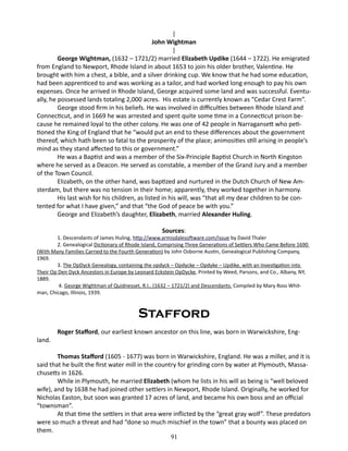 |
John Wightman
|
George Wightman, (1632 – 1721/2) married Elizabeth Updike (1644 – 1722). He emigrated
from England to Newport, Rhode Island in about 1653 to join his older brother, Valentine. He
brought with him a chest, a bible, and a silver drinking cup. We know that he had some education,
had been apprenticed to and was working as a tailor, and had worked long enough to pay his own
expenses. Once he arrived in Rhode Island, George acquired some land and was successful. Eventually, he possessed lands totaling 2,000 acres. His estate is currently known as “Cedar Crest Farm”.
George stood firm in his beliefs. He was involved in difficulties between Rhode Island and
Connecticut, and in 1669 he was arrested and spent quite some time in a Connecticut prison because he remained loyal to the other colony. He was one of 42 people in Narragansett who petitioned the King of England that he “would put an end to these differences about the government
thereof, which hath been so fatal to the prosperity of the place; animosities still arising in people’s
mind as they stand affected to this or government.”
He was a Baptist and was a member of the Six-Principle Baptist Church in North Kingston
where he served as a Deacon. He served as constable, a member of the Grand Jury and a member
of the Town Council.
Elizabeth, on the other hand, was baptized and nurtured in the Dutch Church of New Amsterdam, but there was no tension in their home; apparently, they worked together in harmony.
His last wish for his children, as listed in his will, was “that all my dear children to be contented for what I have given,” and that “the God of peace be with you.”
George and Elizabeth’s daughter, Elizabeth, married Alexander Huling.
Sources:

1. Descendants of James Huling, http://www.armisdalesoftware.com/issue by David Thaler
2. Genealogical Dictionary of Rhode Island, Comprising Three Generations of Settlers Who Came Before 1690
(With Many Families Carried to the Fourth Generation) by John Osborne Austin, Genealogical Publishing Company,
1969.
3. The OpDyck Genealogy, containing the opdyck – Opdycke – Opdyke – Updike, with an Investigation into
Their Op Den Dyck Ancestors in Europe by Leonard Eckstein OpDycke, Printed by Weed, Parsons, and Co., Albany, NY,
1889.
4. George Wightman of Quidnesset, R.I., (1632 – 1721/2) and Descendants. Compiled by Mary Ross Whitman, Chicago, Illinois, 1939.

Stafford
land.

Roger Stafford, our earliest known ancestor on this line, was born in Warwickshire, Eng-

Thomas Stafford (1605 - 1677) was born in Warwickshire, England. He was a miller, and it is
said that he built the first water mill in the country for grinding corn by water at Plymouth, Massachusetts in 1626.
While in Plymouth, he married Elizabeth (whom he lists in his will as being is “well beloved
wife), and by 1638 he had joined other settlers in Newport, Rhode Island. Originally, he worked for
Nicholas Easton, but soon was granted 17 acres of land, and became his own boss and an official
“townsman”.
At that time the settlers in that area were inflicted by the “great gray wolf”. These predators
were so much a threat and had “done so much mischief in the town” that a bounty was placed on
them.
91

 