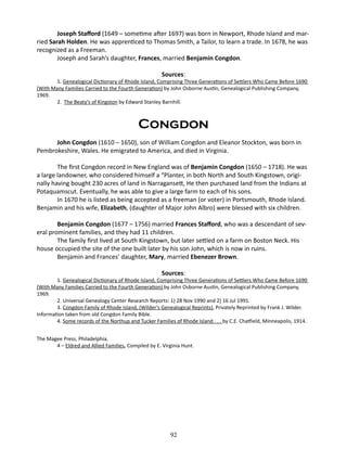 Joseph Stafford (1649 – sometime after 1697) was born in Newport, Rhode Island and married Sarah Holden. He was apprenticed to Thomas Smith, a Tailor, to learn a trade. In 1678, he was
recognized as a Freeman.
Joseph and Sarah’s daughter, Frances, married Benjamin Congdon.
Sources:

1. Genealogical Dictionary of Rhode Island, Comprising Three Generations of Settlers Who Came Before 1690
(With Many Families Carried to the Fourth Generation) by John Osborne Austin, Genealogical Publishing Company,
1969.
2. The Beaty’s of Kingston by Edward Stanley Barnhill.

	

Congdon
John Congdon (1610 – 1650), son of William Congdon and Eleanor Stockton, was born in
Pembrokeshire, Wales. He emigrated to America, and died in Virginia.
The first Congdon record in New England was of Benjamin Congdon (1650 – 1718). He was
a large landowner, who considered himself a “Planter, in both North and South Kingstown, originally having bought 230 acres of land in Narragansett, He then purchased land from the Indians at
Potaquamscut. Eventually, he was able to give a large farm to each of his sons.
In 1670 he is listed as being accepted as a freeman (or voter) in Portsmouth, Rhode Island.
Benjamin and his wife, Elizabeth, (daughter of Major John Albro) were blessed with six children.
Benjamin Congdon (1677 – 1756) married Frances Stafford, who was a descendant of several prominent families, and they had 11 children.
The family first lived at South Kingstown, but later settled on a farm on Boston Neck. His
house occupied the site of the one built later by his son John, which is now in ruins.
Benjamin and Frances’ daughter, Mary, married Ebenezer Brown.
Sources:

1. Genealogical Dictionary of Rhode Island, Comprising Three Generations of Settlers Who Came Before 1690
(With Many Families Carried to the Fourth Generation) by John Osborne Austin, Genealogical Publishing Company,
1969.
2. Universal Genealogy Center Research Reports: 1) 28 Nov 1990 and 2) 16 Jul 1991.
3. Congdon Family of Rhode Island, (Wilder’s Genealogical Reprints), Privately Reprinted by Frank J. Wilder.
Information taken from old Congdon Family Bible.
4. Some records of the Northup and Tucker Families of Rhode Island . . . by C.E. Chatfield, Minneapolis, 1914.
The Magee Press, Philadelphia.
4 – Eldred and Allied Families, Compiled by E. Virginia Hunt.

92

 