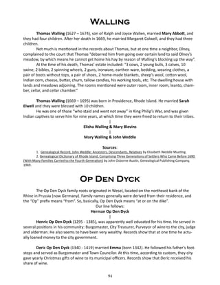 Walling
Thomas Walling (1627 – 1674), son of Ralph and Joyce Wallen, married Mary Abbott, and
they had four children. After her death in 1669, he married Margaret Colwell, and they had three
children.
Not much is mentioned in the records about Thomas, but at one time a neighbor, Olney,
complained to the court that Thomas “debarred him from going over certain land to said Olney’s
meadow, by which means he cannot get home his hay by reason of Walling’s blocking up the way”.
At the time of his death, Thomas’ estate included: “3 cows, 2 young bulls, 3 calves, 10
swine, 2 bibles, 2 spinning wheels, 2 guns, ironware, earthen ware, bedding, wearing clothes, a
pair of boots without tops, a pair of shoes, 2 home-made blankets, sheep’s wool, cotton wool,
Indian corn, cheese, butter, churn, tallow candles, his working tools, etc. The dwelling house with
lands and meadows adjoining. The rooms mentioned were outer room, inner room, leanto, chamber, cellar, and cellar chamber.”
Thomas Walling (1669 – 1695) was born in Providence, Rhode Island. He married Sarah
Elwell and they were blessed with 10 children.
He was one of those “who staid and went not away” in King Philip’s War, and was given
Indian captives to serve him for nine years, at which time they were freed to return to their tribes.
|
Elisha Walling & Mary Blevins
|
Mary Walling & John Weddle
Sources:

1. Genealogical Record, John Weddle: Ancestors, Descendants, Relatives by Elizabeth Weddle Mueting.
2. Genealogical Dictionary of Rhode Island, Comprising Three Generations of Settlers Who Came Before 1690
(With Many Families Carried to the Fourth Generation) by John Osborne Austin, Genealogical Publishing Company,
1969.

Op Den Dyck
The Op Den Dyck family roots originated in Wesel, located on the northeast bank of the
Rhine in Prussia (now Germany). Family names generally were derived from their residence, and
the “Op” prefix means “from”. So, basically, Op Den Dyck means “at or on the dike”.
Our line follows:
Herman Op Den Dyck
|
Henric Op Den Dyck (1295 - 1385), was apparently well educated for his time. He served in
several positions in his community: Burgomaster, City Treasurer, Purveyor of wine to the city, judge
and alderman. He also seems to have been very wealthy. Records show that at one time he actually loaned money to the city government.
Deric Op Den Dyck (1340 - 1419) married Emma (born 1342). He followed his father’s footsteps and served as Burgomaster and Town Councilor. At this time, according to custom, they city
gave yearly Christmas gifts of wine to its municipal officers. Records show that Deric received his
share of wine.
94

 