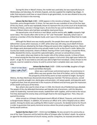 During this time in Wesel’s history, the market was used daily, but was especially busy on
Wednesdays and Saturdays, for all kinds of goods, and also supplied the neighboring villages. In
order that everyone could have an equal chance to get good deals, no one was allowed to buy anything before 10 o’clock in the morning.
Johann Op Den Dyck (1380 – 1439) appears in the records as Schepen, Treasurer, Town
Councillor, and as Burgonmaster 11 times. For two years he was custodian of one of the four keys
of the city chests, and he was repeatedly chosen to represent the city at the court of its feudal lord,
the Duke of Cleves, and also in foreign towns. At one time he was sent to Holland to obtain the
release of Wesel citizens who had been wrongfully imprisoned there.
He owned quite a lot of land at or near Wesel, and he and his wife, Judith, enjoyed a high
social status. The records often refer to him as “Sir” and “Honorable”. Basically, Johann was involved as a member of the City Woolen Guild, and it was in the manufacture of Wool that he made
his trade.
Although the Wesel area was mostly peaceful, the people there were still prepared to
defend their county when necessary. In 1397, while Johan was still a boy, Count Adolf of Cleves
(the feudal lord) was attacked by the Duke of Berg and several other neighboring princes. Many of
the villages were destroyed and the army actually made it as far as the Count’s castle. Before the
County was totally conquered, citizens of Wesel, hearing of their Lord’s danger, crossed the Rhine,
boldly attacked the enemy, rescued the captured knights, and won an extraordinary victory.
As an adult, Johan was listed on the muster rolls of the military records. In three of them,
he is named among the few that were prepared to appear in full armor. Only eight years before his
death – at age 70, he was listed as one who was able to fight from horseback. Unless thrown to the
ground, a warrior seated on a horse, he and his animal clad in complete steel, was nearly invincible.
	
Johann Op Den Dyck (1420 – 1504) married Ida, daughter of Englebrecht and Gilliken Renwalts.
Johan was a well-known and eminent person. His prominence in
public affairs was even greater than that of his father, and in his lifetime,
the prosperity of the family seems to have reached its height. During his
lifetime, the New World was discovered and printing was invented. The famous pictures, carved
furniture, quaintly wrought iron, dainty glass and porcelain, rich woven goods, and exquisite work
in gold and silver, that are preserved in the museums of Holland and Germany, give the impression
of the wealth and luxury of the times.
But, Johann also saw his share of war. In 1502, the Clevish city of Gelderland was attacked.
The people of the city defended themselves well despite lack of provisions, until the Weselers,
under his leadership, manned some vessels, loaded them with supplies, and hurried to the rescue.
First they destroyed the enemy ships and brought food to the starving garrison. Then, they conquered the enemy.
Johan served as a Schepen (local government official) of Wesel, Treasurer, and nine times
as Burgonmaster (Mayor). In addition, he served as an officer of St. John’s Hospital and as a Mintwarden. Among his duties was auditing the Mint-master’s accounts. He deeded land to the Church
in order to guarantee that yearly memorial services where the priests prayed for the souls of his
family would continue.
Gysbert Op Den Dyck (1447 – 1513) married Helena. He also served in his community as
one of the Town Treasurers and he held the office of Schepen after his father’s death. He acted as
an agent for the disbursement of church money, and for a long time, he received annuities from
95

 