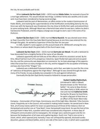 the city. He was probably well-to-do.
When Lodowick Op Den Dyck (1402 – 1472) married Aletta Zailen, he received a house for
a marriage settlement. This would indicate two things: 1) Aletta’s family was wealthy and 2) Lodowick must have been considered as having social prestige.
Lodowick held the post of Werkmeister, an office similar to the modern Commissioner of
Public Works, and involving the superintendence of the fortification and building done by the city.
Since war with the Spaniards was threatened, the city chose to fortify their walls and extend them
to some outlying lands. Although Wesel was a Romanist town when he was born, before he died it
had become Protestant, and this religious change was enough to start a war in the name of Catholicism.
Gysbert Op Den Dyck (1528 – 1585) married Maria Ryswick. He was elected seven times
as Town Councillor from the Cow Gate Ward (named because at one time cows entered the city
through that gate). He worked as Supervisor of the City Poor for one year.
In 1585, Gysbert’s name appears on the account book of St. Willibrord’s among the very
few citizens on whose death the great bells of the church were rung.
Lodowick Op Den Dyck (1565 – 1615) married Gertrude van Wesek. His wife is believed to
have descended from a knightly family of the name of van Woosik.
Lodowick apparently did not hold any of the offices in which his ancestors served. By his
time, Wesel had lost much of its prosperous industries, Spain finally had captured and occupied
the city, and the community was dependent on commerce. So, he took advantage of the opportunities that arose from so many strangers in the city, and he engaged in the occupation of brewing
and was also host of the “Dragon” Inn.
Lodowick was a dedicated Protestant believer, and in fact, was taken to court for the crime
of “utterance of blasphemy against the Virgin Mary”. Although he was cleared through the testimony of his friends, he was probably too outspoken in his zeal against Catholicism.
Eventually the Op Den Dyck family moved to Holland to escape persecution.
Gysbert Updike/OpDenDyck,
(christened in 1605 in Wesel)
became known as the “American
Settler”. He came to New Amsterdam (New York) in 1638, where he
met and married Catherine Smith.
During the 30 years he lived there,
he spent a big part of that time as
an officer of the Dutch West India
Company – Commander of Fort Hope, Commissary, one of the Eight Men, Marshall, Tithe-Commissioner, frequently sat in the Council, and assisted in making Indian treaties. He owned land in New
York, all of Coney Island, (which he never occupied because of threat of the Indians) a farm at
Hempstead and another one at “Cow Neck”, (near Hampstead) Long Island. He was the host of the
principal hotel in New York, a position which was considered very important. In those days of
infrequent communication and no newspapers, the stranger was a welcome guest and the inn
because the headquarters of all news and a gathering place. Dutch inns “had in one corner a
closet, which, when opened (and, honestly, it was not unfrequently opened), disclosed sundry
decanters, glasses and black bottles; and on one side of the room a rack, in which were suspended
	

96

 