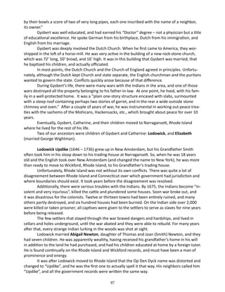 by their bowls a score of two of very long pipes, each one inscribed with the name of a neighbor,
its owner.”
Gysbert was well educated, and had earned his “Doctor” degree – not a physician but a title
of educational excellence. He spoke German from his birthplace, Dutch from his immigration, and
English from his marriage.
Gysbert was deeply involved the Dutch Church. When he first came to America, they worshipped in the loft of a horse-mill. He was very active in the building of a new rock-stone church,
which was 72’ long, 50’ broad, and 16’ high. It was in this building that Gysbert was married, that
he baptized his children, and actually officiated.
In most points, the Dutch Church and the Church of England agreed in principles. Unfortunately, although the Dutch kept Church and state separate, the English churchman and the puritans
wanted to govern the state. Conflicts quickly arose because of that difference.
During Gysbert’s life, there were many wars with the Indians in the area, and one of those
wars destroyed all the property belonging to his father-in-law. At one point, he lived, with his family in a well-protected home. It was a “plain one-story structure encased with slabs, surmounted
with a steep roof containing perhaps two stories of garret, and in the rear a wide outside stone
chimney and oven.” After a couple of years of war, he was instrumental in working out peace treaties with the sachems of the Mohicans, Hackensacks, etc., which brought about peace for over 10
years.
Eventually, Gysbert, Catherine, and their children moved to Narragansett, Rhode Island
where he lived for the rest of his life.
Two of our ancestors were children of Gysbert and Catherine: Lodowick, and Elizabeth
(married George Wightman).
Lodowick Updike (1646 – 1736) grew up in New Amsterdam, but his Grandfather Smith
often took him in his sloop down to his trading-house at Narragansett. So, when he was 18 years
old and the English took over New Amsterdam (and changed the name to New York), he was more
than ready to move to Wickford, Rhode Island, to his Grandfather’s trading house.
Unfortunately, Rhode Island was not without its own conflicts. There was quite a lot of
disagreement between Rhode Island and Connecticut over which government had jurisdiction and
where boundaries should exist. It took years before the disagreement was resolved.
Additionally, there were serious troubles with the Indians. By 1675, the Indians become “insolent and very injurious”, killed the cattle and plundered some houses. Soon war broke out, and
it was disastrous for the colonists. Twelve or thirteen towns had been entirely ruined, and many
others partly destroyed, and six hundred houses had been burned. On the Indian side over 2,000
were killed or taken prisoner; all captives were given to the settlers to serve as slaves for nine years
before being released.
The few settlers that stayed through the war braved dangers and hardships, and lived in
cellars and holes underground, until the war abated and they were able to rebuild. For many years
after that, every strange Indian lurking in the woods was shot at sight.
Lodowick married Abigail Newton, daughter of Thomas and Joan (Smith) Newton, and they
had seven children. He was apparently wealthy, having received his grandfather’s home in his will
in addition to the land he had purchased, and had his children educated at home by a foreign tutor.
He is found continually on the Rhode Island and Wickford records, and must have been a man of
prominence and energy.
It was after Lodowick moved to Rhode Island that the Op Den Dyck name was distorted and
changed to “Updike”, and he was the first one to actually spell it that way. His neighbors called him
“Updike”, and all the government records were written the same way.
97

 
