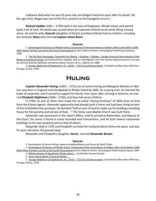 Lodowick died when he was 93 years old, and Abigail lived nine years after his death. (At
the age of 63, Abigail was one of the first converts to the Evangelist church.)
Richard Updike (1691 – 1734) lived in the area of Kingstown, Rhode Island, and owned
quite a lot of land. His death was caused when he ruptured a blood vessel while lifting a heavy
stone. He and his wife, Hannah (daughter of Daniel and Mary Eldred) had six children, including
our ancestor Mary who married Captain James Boon.
Sources:

1. Genealogical Dictionary of Rhode Island, Comprising Three Generations of Settlers Who Came Before 1690
(With Many Families Carried to the Fourth Generation) by John Osborne Austin, Genealogical Publishing Company,
1969.
2. The Op Dyck Genealogy, Containint the Opdyck – Opdycke – Opdyke – Updike American Descendants of the
Wesel and Holland Familes, by Charles Wilson Opdyke, with an Investigation into Their Op Den Dyck Ancestors in Europe
by Leonard Eckstine OpDycke, printed by Weed, Parsons, & Co., Albany, NY, 1889.
3. George Wightman of Quidnesset, R.I., (1632 – 1721/2) and Descendants. Compiled by Mary Ross Whitman,
Chicago, Illinois, 1939.

Huling
Captain Alexander Huling, (1665 – 1725) son of James Huling and Margaret Wanton or Walton, was born in England and immigrated to Rhode Island by 1685. As a young man, he learned the
trade of carpenter, and it served to support his family. Four years after arriving in America, he married Elizabeth Wightman (1664 – 1756), and they had seven children.
In 1709, he and 12 other men made the so-called “Huling Purchase” of 1824 acres of land
from the Colony Agents. Alexander apparently had already built a home and had been living on part
of this land before the purchase. He donated “half an acre of land to make use for building a meeting
house for the worship and service of God. . .” The Stony Lane Baptist Church was built there.
Alexander was prominent in the Town’s affairs, and he served as Ratemaker, and Deputy to
the Court. His name is found in many recorded land transactions, and he built several substantial
buildings on his own property and on that of others.
Alexander died in 1725 and Elizabeth survived her husband about thirty one years, and was
91 years old when she passed away.
Alexander and Elizabeth’s daughter, Honor, married Alexander Brown.
Sources:

1. Descendants of James Huling, www.armisdalesoftware.com/issue by David Thaler
2. Genealogical Dictionary of Rhode Island, Comprising Three Generations of Settlers Who Came Before 1690
(With Many Families Carried to the Fourth Generation) by John Osborne Austin, Genealogical Publishing Company, 1969.
3. William Havens of Aquidneck, Rhode Island . . . by Barbara Havens Russell.
4. Some Descendants of Samuel Eldred . . .
5. George Wightman of Quidnesset, R.I., (1632 – 1721/2) and Descendants. Compiled by Mary Ross Whitman,
Chicago, Illinois, 1939.

98

 