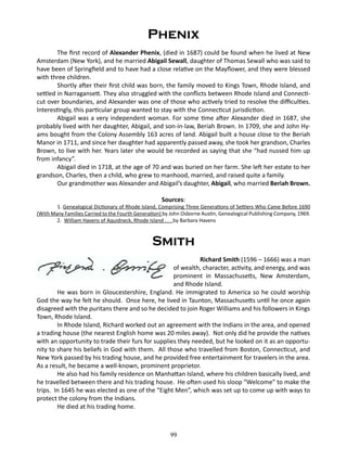 Phenix
The first record of Alexander Phenix, (died in 1687) could be found when he lived at New
Amsterdam (New York), and he married Abigail Sewall, daughter of Thomas Sewall who was said to
have been of Springfield and to have had a close relative on the Mayflower, and they were blessed
with three children.
Shortly after their first child was born, the family moved to Kings Town, Rhode Island, and
settled in Narragansett. They also struggled with the conflicts between Rhode Island and Connecticut over boundaries, and Alexander was one of those who actively tried to resolve the difficulties.
Interestingly, this particular group wanted to stay with the Connecticut jurisdiction.
Abigail was a very independent woman. For some time after Alexander died in 1687, she
probably lived with her daughter, Abigail, and son-in-law, Beriah Brown. In 1709, she and John Hyams bought from the Colony Assembly 163 acres of land. Abigail built a house close to the Beriah
Manor in 1711, and since her daughter had apparently passed away, she took her grandson, Charles
Brown, to live with her. Years later she would be recorded as saying that she “had nussed him up
from infancy”.
Abigail died in 1718, at the age of 70 and was buried on her farm. She left her estate to her
grandson, Charles, then a child, who grew to manhood, married, and raised quite a family.
Our grandmother was Alexander and Abigail’s daughter, Abigail, who married Beriah Brown.
Sources:

1. Genealogical Dictionary of Rhode Island, Comprising Three Generations of Settlers Who Came Before 1690
(With Many Families Carried to the Fourth Generation) by John Osborne Austin, Genealogical Publishing Company, 1969.
2. William Havens of Aquidneck, Rhode Island . . . by Barbara Havens

Smith
		 Richard Smith (1596 – 1666) was a man
of wealth, character, activity, and energy, and was
prominent in Massachusetts, New Amsterdam,
and Rhode Island.
He was born in Gloucestershire, England. He immigrated to America so he could worship
God the way he felt he should. Once here, he lived in Taunton, Massachusetts until he once again
disagreed with the puritans there and so he decided to join Roger Williams and his followers in Kings
Town, Rhode Island.
In Rhode Island, Richard worked out an agreement with the Indians in the area, and opened
a trading house (the nearest English home was 20 miles away). Not only did he provide the natives
with an opportunity to trade their furs for supplies they needed, but he looked on it as an opportunity to share his beliefs in God with them. All those who travelled from Boston, Connecticut, and
New York passed by his trading house, and he provided free entertainment for travelers in the area.
As a result, he became a well-known, prominent proprietor.
He also had his family residence on Manhattan Island, where his children basically lived, and
he travelled between there and his trading house. He often used his sloop “Welcome” to make the
trips. In 1645 he was elected as one of the “Eight Men”, which was set up to come up with ways to
protect the colony from the Indians.
He died at his trading home.

99

 