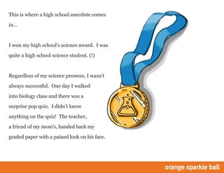 This is where a high school anecdote comes
in...

I won my high school's science award. I was
quite a high school science student. (!)

Regardless of my science prowess, I wasn't
always successful. One day I walked
into biology class and there was a
surprise pop quiz. I didn't know
anything on the quiz! The teacher,
a friend of my mom's, handed back my
graded paper with a pained look on his face.

 