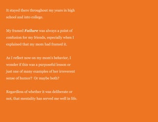 It stayed there throughout my years in high
school and into college.
My framed Failure was always a point of
confusion for my friends, especially when I
explained that my mom had framed it.
As I reflect now on my mom's behavior, I
wonder if this was a purposeful lesson or
just one of many examples of her irreverent
sense of humor? Or maybe both?
Regardless of whether it was deliberate or
not, that mentality has served me well in life.

 