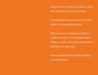 Because I don't dwell on my failures, I don't
take on failure as part of my identity.

If something I do doesn't turn out as I had
hoped, I try something different.

There are many of examples in history of
people who tried a bunch of things before
being successful. Were these people failures
until they were successes?

If these people had been stifled by failure,
we wouldn't have …

 