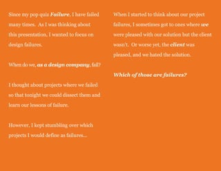 Since my pop quiz Failure, I have failed
many times. As I was thinking about
this presentation, I wanted to focus on
design failures.
When do we, as a design company, fail?
I thought about projects where we failed
so that tonight we could dissect them and
learn our lessons of failure.
However, I kept stumbling over which
projects I would define as failures...
When I started to think about our project
failures, I sometimes got to ones where we
were pleased with our solution but the client
wasn't. Or worse yet, the client was
pleased, and we hated the solution.
Which of those are failures?
 