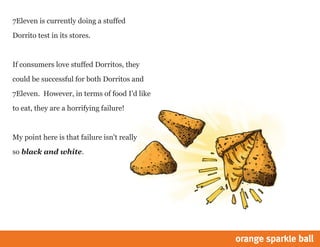 7Eleven is currently doing a stuffed
Dorrito test in its stores.
If consumers love stuffed Dorritos, they
could be successful for both Dorritos and
7Eleven. However, in terms of food Id like
to eat, they are a horrifying failure!
My point here is that failure isn't really
so black and white.
 