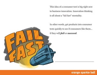 This idea of a consumer test is big right now
in business innovation. Innovation thinking
is all about a "fail fast" mentality.
In other words, get products into consumer
tests quickly to see if consumers like them...
if they will fail or succeed.
 
