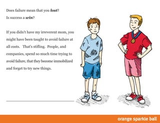 Does failure mean that you lost?
Is success a win?
If you didn't have my irreverent mom, you
might have been taught to avoid failure at
all costs. That's stifling. People, and
companies, spend so much time trying to
avoid failure, that they become immobilized
and forget to try new things.
 
