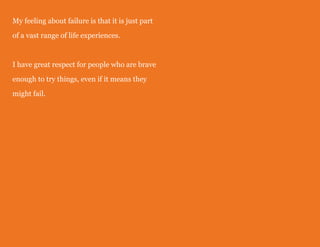My feeling about failure is that it is just part
of a vast range of life experiences.
I have great respect for people who are brave
enough to try things, even if it means they
might fail.
 