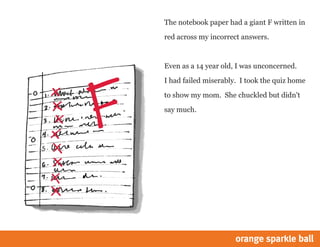 The notebook paper had a giant F written in
red across my incorrect answers.
Even as a 14 year old, I was unconcerned.
I had failed miserably. I took the quiz home
to show my mom. She chuckled but didn't
say much.
 