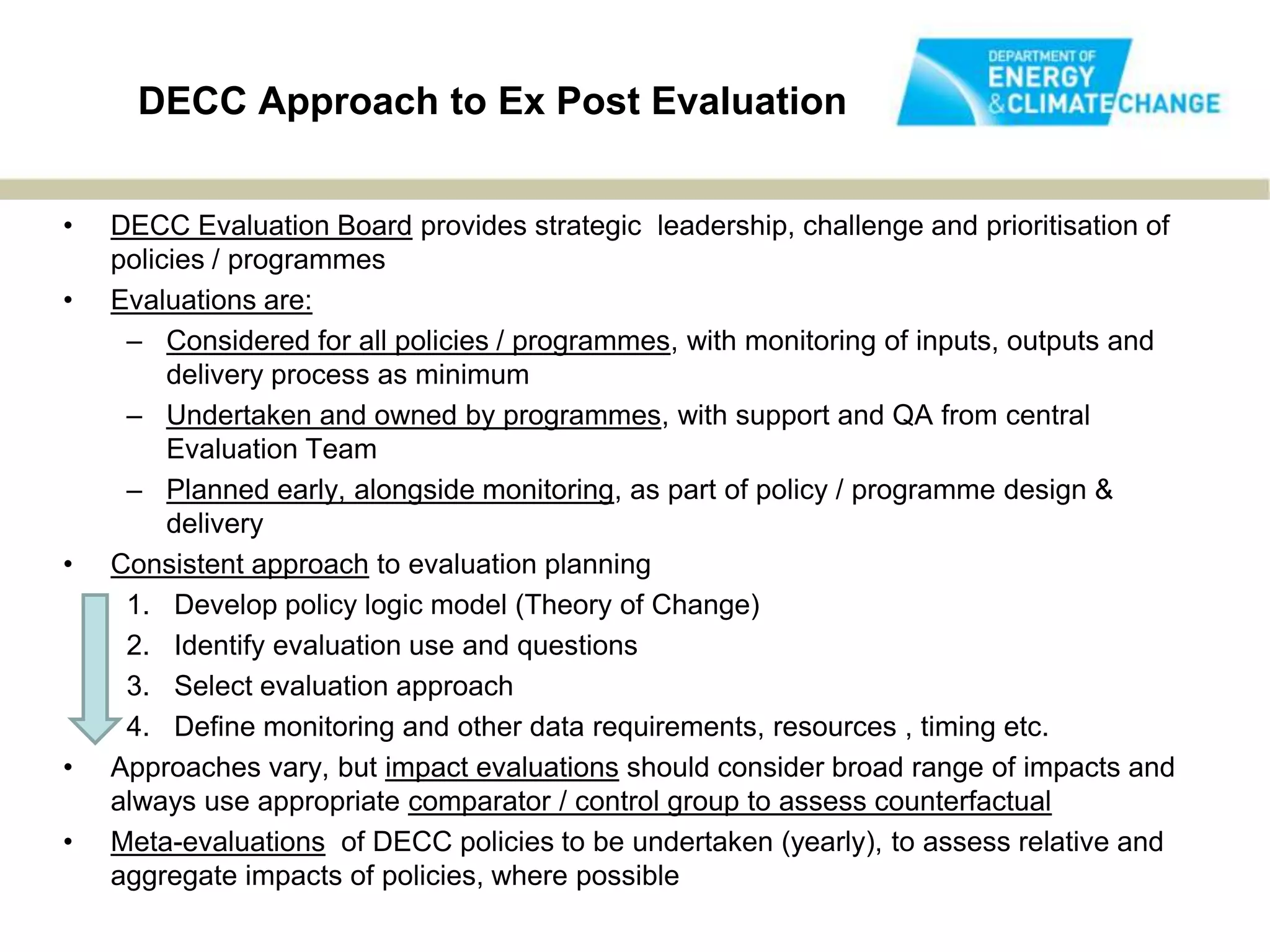 DECC Approach to Ex Post Evaluation


•   DECC Evaluation Board provides strategic leadership, challenge and prioritisation of
    policies / programmes
•   Evaluations are:
     – Considered for all policies / programmes, with monitoring of inputs, outputs and
         delivery process as minimum
     – Undertaken and owned by programmes, with support and QA from central
         Evaluation Team
     – Planned early, alongside monitoring, as part of policy / programme design &
         delivery
•   Consistent approach to evaluation planning
     1. Develop policy logic model (Theory of Change)
     2. Identify evaluation use and questions
     3. Select evaluation approach
     4. Define monitoring and other data requirements, resources , timing etc.
•   Approaches vary, but impact evaluations should consider broad range of impacts and
    always use appropriate comparator / control group to assess counterfactual
•   Meta-evaluations of DECC policies to be undertaken (yearly), to assess relative and
    aggregate impacts of policies, where possible
 