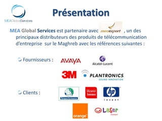 PrésentationMEAGlobal Services est partenaire avec                     , un des principaux distributeurs des produits de télécommunication d’entreprise  sur le Maghreb avec les références suivantes :Fournisseurs : Clients :