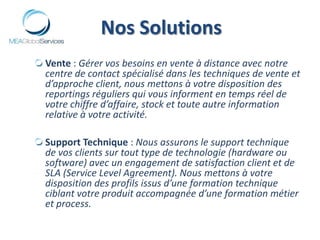 Nos Solutions Vente : Gérer vos besoins en vente à distance avec notre centre de contact spécialisé dans les techniques de vente et d’approche client, nous mettons à votre disposition des reportings réguliers qui vous informent en temps réel de votre chiffre d’affaire, stock et toute autre information relative à votre activité.Support Technique : Nous assurons le support technique de vos clients sur tout type de technologie (hardware ou software) avec un engagement de satisfaction client et de SLA (Service Level Agreement). Nous mettons à votre disposition des profils issus d’une formation technique ciblant votre produit accompagnée d’une formation métier et process.  