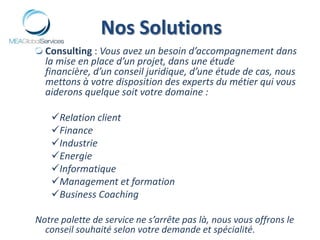 Nos SolutionsConsulting : Vous avez un besoin d’accompagnement dans la mise en place d’un projet, dans une étude financière, d’un conseil juridique, d’une étude de cas, nous mettons à votre disposition des experts du métier qui vous aiderons quelque soit votre domaine :Relation client