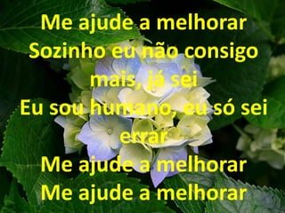 Me ajude a melhorar
Sozinho eu não consigo
mais, já sei
Eu sou humano, eu só sei
errar
Me ajude a melhorar
Me ajude a melhorar
 