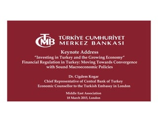 Keynote Address
“Investing in Turkey and the Growing Economy“
Financial Regulation in Turkey: Moving Towards Convergence
with Sound Macroeconomic Policies
Dr. Cigdem Kogar
Chief Representative of Central Bank of Turkey
Economic Counsellor to the Turkish Embassy in London
Middle East Association
18 March 2015, London
 