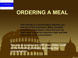 ORDERING A MEAL
This activity is a conversation between you
and one of the examiners. Make complete
questions and answers, show that you are
interested in what the examiner says and take
active part in the conversation

You are at a restaurant with your sister. Look
at the following prompts and make the
conversation:

 
