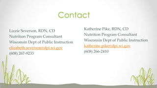 Katherine Pike, RDN, CD
Nutrition Program Consultant
Wisconsin Dept of Public Instruction
katherine.pike@dpi.wi.gov
(608) 266-2410
Lizzie Severson, RDN, CD
Nutrition Program Consultant
Wisconsin Dept of Public Instruction
elizabeth.severson@dpi.wi.gov
(608) 267-9233
Contact
 