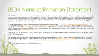USDA Nondiscrimination Statement
• The U.S Department of Agriculture prohibits discrimination against its customers, employees, and applicants for employment on the bases of
race, color, national origin, age, disability, sex, gender identity, religion, reprisal, and where applicable, political beliefs, marital status, familial or
parental status, sexual orientation, or all or part of an individual’s income is derived from any public assistance program, or protected genetic
information in employment or in any program or activity conducted or funded by the Department. (Not all prohibited bases will apply to all
programs and/or employment activities.)
• If you wish to file a Civil Rights program complaint of discrimination, complete the USDA Program Discrimination Complaint
Form, found online at http://www.ascr.usda.gov/complaint_filing_cust.html, or at any USDA office, or call (866) 632-9992 to request the form.
You may also write a letter containing all of the information requested in the form. Send your completed complaint form or letter to us by mail
at U.S. Department of Agriculture, Director, Office of Adjudication, 1400 Independence Avenue, S.W., Washington, D.C. 20250-9410, by fax (202)
690-7442 or email at program.intake@usda.gov.
• Individuals who are deaf, hard of hearing or have speech disabilities may contact USDA through the Federal Relay Service at (800) 877-8339; or
(800) 845-6136 (Spanish).
• For any other information dealing with Supplemental Nutrition Assistance Program (SNAP) issues, persons should either contact the USDA
SNAP Hotline Number at (800) 221-5689, which is also in Spanish or call the State Information/Hotline Numbers (click the link for a listing of
hotline numbers by State); found online at http://www.fns.usda.gov/snap/contact_info/hotlines.htm.
• USDA is an equal opportunity provider and employer.
 
