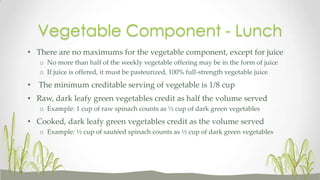 • There are no maximums for the vegetable component, except for juice
o No more than half of the weekly vegetable offering may be in the form of juice
o If juice is offered, it must be pasteurized, 100% full-strength vegetable juice
• The minimum creditable serving of vegetable is 1/8 cup
• Raw, dark leafy green vegetables credit as half the volume served
o Example: 1 cup of raw spinach counts as ½ cup of dark green vegetables
• Cooked, dark leafy green vegetables credit as the volume served
o Example: ½ cup of sautéed spinach counts as ½ cup of dark green vegetables
Vegetable Component - Lunch
 