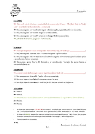 Programação




SETEMBRO
02: O jovem frente à ciência e a mediunidade. (comemoração 32 anos – Mocidade Espírita “André
Luiz” – Convidado: Cristiano Portella, a confirmar)
09: Das penas e gozos terrenos II: abordagem sobre decepções, ingratidão, afeições destruídas.
16: Das penas e gozos terrenos III: desgosto da vida; suicídio.
23: Das penas e gozos terrenos IV: temor da morte / perda de entes queridos.
30: Atividade Assistencial. (Sugestão: visita ao asilo)




OUTUBRO
07: Transição do planeta e suas consequentes transformações (Convidado (a): ________________________)
14: Das penas e gozos futuros I: nada e vida futura / penas e gozos futuros.
21: Das penas e gozos futuros II: intervenção de Deus nas penas e recompensas / natureza das penas
e gozos futuros / penas temporais.
28: Das penas e gozos futuros III: Expiação e arrependimento / duração das penas futuras /
ressurreição da carne.


NOVEMBRO
04: A compreensão da Psicologia à luz do Espiritismo (Convidado (a): __________________________________)
11: Das penas e gozos futuros IV: Paraíso, inferno e purgatório.
18: Das esperanças e consolações I: das penas e gozos futuros.
25: Das esperanças e consolações II: intervenção de Deus nas penas e recompensas.


DEZEMBRO
02: Plantão
09: Plantão
16: Mão na massa – atividade assistencial junto ao departamento da sopa fraterna (cestas de natal)
23: Plantão
30: Plantão


•   As datas que aparecem em VERMELHO são temas da atualidade que, em sua maioria, foram abordados em
    2011 pelo grupo de estudos. Estes temas serão apresentados para as Mocidades I, II, III e IV em conjunto.
•   As datas em VERDE, autorizadas, poderão acontecer fora das dependências do “Paula Victor”. São os casos
    de visitas assistenciais e da participação da caminhada espírita que é realizada pela USE.
•   Os monitores desta turma são: ______________________, ___________________________ e ______________________________

D IJ
                                                                               Departamento de Infância e Juventude
                                                     3/3
 