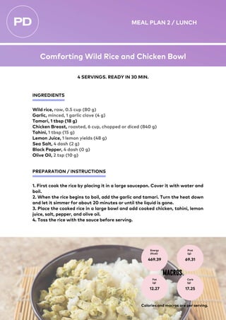 INGREDIENTS
PREPARATION / INSTRUCTIONS
Wild rice, raw, 0.5 cup (80 g)
Garlic, minced, 1 garlic clove (4 g)
Tamari, 1 tbsp (18 g)
Chicken Breast, roasted, 6 cup, chopped or diced (840 g)
Tahini, 1 tbsp (15 g)
Lemon Juice, 1 lemon yields (48 g)
Sea Salt, 4 dash (2 g)
Black Pepper, 4 dash (0 g)
Olive Oil, 2 tsp (10 g)
1. First cook the rice by placing it in a large saucepan. Cover it with water and
boil.
2. When the rice begins to boil, add the garlic and tamari. Turn the heat down
and let it simmer for about 20 minutes or until the liquid is gone.
3. Place the cooked rice in a large bowl and add cooked chicken, tahini, lemon
juice, salt, pepper, and olive oil.
4. Toss the rice with the sauce before serving.
Energy
(Kcal)
469.39
Prot
(g)
69.31
Fat
(g)
12.27
Carb
(g)
17.25
MACROS
4 SERVINGS. READY IN 30 MIN.
Calories and macros are per serving.
MEAL PLAN 2 / LUNCH
Comforting Wild Rice and Chicken Bowl
 