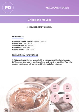 INGREDIENTS
PREPARATION / INSTRUCTIONS
Chocolate Protein Powder, 1 scoop(s) (30 g)
Almond Milk, 1 cup (262 g)
Vanilla Extract, 0.5 tsp (3 g)
Chia seeds, 2 tbsp (24 g)
Almond Butter, 2 tbsp (32 g)
1. Add protein powder and almond milk to a blender and blend until smooth.
2. Then, add the rest of the ingredients and blend to combine. Pour the
mixture into jars and refrigerate for 20 minutes before enjoying.
Energy
(Kcal)
122.41
Prot
(g)
10.06
Fat
(g)
7.26
Carb
(g)
4.99
MACROS
4 SERVINGS. READY IN 10 MIN.
Calories and macros are per serving.
MEAL PLAN 3 / SNACK
Chocolate Mousse
 