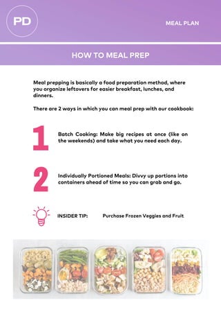 Meal prepping is basically a food preparation method, where
you organize leftovers for easier breakfast, lunches, and
dinners.
There are 2 ways in which you can meal prep with our cookbook:
Individually Portioned Meals: Divvy up portions into
containers ahead of time so you can grab and go.
Batch Cooking: Make big recipes at once (like on
the weekends) and take what you need each day.
HOW TO MEAL PREP
Purchase Frozen Veggies and Fruit
INSIDER TIP:
MEAL PLAN
 