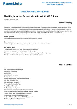 Find Industry reports, Company profiles
ReportLinker                                                                         and Market Statistics



                                              >> Get this Report Now by email!

Meal Replacement Products in India - Oct-2009 Edition
Published on October 2009

                                                                                                                Report Summary

Euromonitor International's Meal Replacement Products in India report offers a comprehensive guide to the size and shape of the
market at a national level. It provides the latest retail sales data (2003-2008), allowing you to identify the sectors driving growth. It
identifies the leading companies, the leading brands and offers strategic analysis of key factors influencing the market ' be they new
product developments, distribution or pricing issues. Forecasts to 2013 illustrate how the market is set to change


Product coverage:
slimming products, convalescence drinks and meal replacement products


Data coverage:
market sizes (historic and forecasts), company shares, brand shares and distribution data


Why buy this report'
* Get a detailed picture of the meal replacement products industry;
* Pinpoint growth sectors and identify factors driving change;
* Understand the competitive environment, the market's major players and leading brands;
* Use five-year forecasts to assess how the market is predicted to develop




                                                                                                                 Table of Content

Meal Replacement Products in India
Euromonitor International
October 2009
List of Contents and Tables
Executive Summary
Shifting Demographics Underline Steady Growth
High Food Inflation in 2009
New Platforms of Competition
Private Label Products Go Public
Robust Growth Forecast
Key Trends and Developments
Increased Consumer Preference for Convenience Food
Ethnic and Region-specific Flavours Generate Consumer Interest
Flurry of Private Label Launches Attracts Consumers
Niche Product Development Gains Momentum
Health and Wellness Trend Takes Off With New Launches
Territory Key Trends and Developments



Meal Replacement Products in India - Oct-2009 Edition                                                                                Page 1/8
 