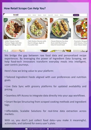 Understanding Web Scraping Foodhub Reviews
Web scraping involves extracting large amounts of data from websites in an automated manner.
Foodhub Reviews Scraper is designed to help businesses collect customer reviews from Foodhub,
a popular food delivery platform.
By scraping reviews, ratings, and feedback from customers, businesses can gain insights into
various aspects of their service, including food quality, delivery times, and customer satisfaction.
Instead of relying on manual data collection, Foodhub Reviews Data Collection through scraping
allows for real-time access to a large volume of structured data, which is essential for making
informed decisions.
Introduction
In today's dynamic quick-commerce landscape, staying competitive requires instant visibility
into market pricing trends and consumer preferences. This case study examines how a leading
grocery delivery chain with 30+ online stores across major Indian metropolitan areas
leveraged Real-Time Grocery Price Monitoring solutions from us to transform their business
intelligence capabilities and market positioning strategies.
The client struggled with maintaining competitive pricing across thousands of SKUs and
identifying regional pricing patterns. They also suffered revenue leakage due to suboptimal
pricing strategies. They needed a comprehensive solution to provide detailed insights into
quick-commerce market dynamics and enable precise price optimization across their diverse
grocery catalog.
The client revolutionized their approach to pricing strategy and inventory management by
implementing advanced Grocery Price Data Scraping technologies. This resulted in
remarkable improvements in market responsiveness, profit margins, and substantial revenue
growth.
Client Success Story
Introduction
This case study highlights how our Coupang Product Price Scraping Service revolutionized a
client's market analysis and pricing optimization strategy. By deploying advanced
techniques, we empowered the client with unmatched insights into the competitive
dynamics of South Korea's leading e-commerce platform.
Our customized solution delivered robust market intelligence, enabling clients to drive data-
backed pricing decisions, swiftly adapt to market changes, and significantly enhance their
profit margins. Leveraging our specialized Coupang Product Data Scraping Solutions scraping
tools, the client gained the strategic edge necessary to excel within Coupang's fast-evolving
marketplace.
The Client
Introduction
In the competitive fantasy cricket market, gaining insights into player performance and match
dynamics is crucial for informed decision-making and sustained growth. This case study
explores how a leading fantasy cricket platform, with over 2 million active users, utilized our
ESPNcricinfo Data Scraping solutions to enhance business intelligence and market position.
The client faced delayed stats, inaccurate player predictions, and revenue losses from poor
user engagement. They needed a solution that offered real-time insights into cricket matches
and allowed for accurate player valuation across various tournament formats.
By adopting our advanced ESPNcricinfo API Scraping technology, the client transformed their
fantasy cricket scoring and user engagement strategies. This led to significant improvements
in user retention and platform profitability and, ultimately, a substantial boost in revenue
growth.
Client Success Story
How Retail Scrape Can Help You?
We bridge the gap between raw food data and personalized recipe
experiences. By leveraging the power of Ingredient Data Scraping, we
help food-tech innovators transform everyday meals into intelligent,
user-centric journeys.
Here’s how we bring value to your platform:
• Tailored Ingredient Feeds aligned with user preferences and nutrition
goals.
• Live Data Sync with grocery platforms for updated availability and
pricing.
• Seamless API Access to integrate data directly into your app workflows.
• Smart Recipe Structuring from scraped cooking methods and ingredient
tags.
• Affordable, Scalable Solutions for real-time data extraction across
markets.
With us, you don’t just collect food data—you make it meaningful,
actionable, and tailored for every user’s plate.
 