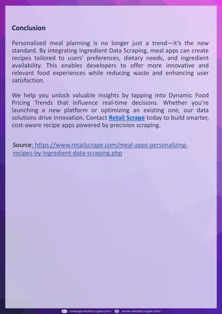 Understanding Web Scraping Foodhub Reviews
Web scraping involves extracting large amounts of data from websites in an automated manner.
Foodhub Reviews Scraper is designed to help businesses collect customer reviews from Foodhub,
a popular food delivery platform.
By scraping reviews, ratings, and feedback from customers, businesses can gain insights into
various aspects of their service, including food quality, delivery times, and customer satisfaction.
Instead of relying on manual data collection, Foodhub Reviews Data Collection through scraping
allows for real-time access to a large volume of structured data, which is essential for making
informed decisions.
Introduction
In today's dynamic quick-commerce landscape, staying competitive requires instant visibility
into market pricing trends and consumer preferences. This case study examines how a leading
grocery delivery chain with 30+ online stores across major Indian metropolitan areas
leveraged Real-Time Grocery Price Monitoring solutions from us to transform their business
intelligence capabilities and market positioning strategies.
The client struggled with maintaining competitive pricing across thousands of SKUs and
identifying regional pricing patterns. They also suffered revenue leakage due to suboptimal
pricing strategies. They needed a comprehensive solution to provide detailed insights into
quick-commerce market dynamics and enable precise price optimization across their diverse
grocery catalog.
The client revolutionized their approach to pricing strategy and inventory management by
implementing advanced Grocery Price Data Scraping technologies. This resulted in
remarkable improvements in market responsiveness, profit margins, and substantial revenue
growth.
Client Success Story
Introduction
This case study highlights how our Coupang Product Price Scraping Service revolutionized a
client's market analysis and pricing optimization strategy. By deploying advanced
techniques, we empowered the client with unmatched insights into the competitive
dynamics of South Korea's leading e-commerce platform.
Our customized solution delivered robust market intelligence, enabling clients to drive data-
backed pricing decisions, swiftly adapt to market changes, and significantly enhance their
profit margins. Leveraging our specialized Coupang Product Data Scraping Solutions scraping
tools, the client gained the strategic edge necessary to excel within Coupang's fast-evolving
marketplace.
The Client
Introduction
In the competitive fantasy cricket market, gaining insights into player performance and match
dynamics is crucial for informed decision-making and sustained growth. This case study
explores how a leading fantasy cricket platform, with over 2 million active users, utilized our
ESPNcricinfo Data Scraping solutions to enhance business intelligence and market position.
The client faced delayed stats, inaccurate player predictions, and revenue losses from poor
user engagement. They needed a solution that offered real-time insights into cricket matches
and allowed for accurate player valuation across various tournament formats.
By adopting our advanced ESPNcricinfo API Scraping technology, the client transformed their
fantasy cricket scoring and user engagement strategies. This led to significant improvements
in user retention and platform profitability and, ultimately, a substantial boost in revenue
growth.
Client Success Story
Conclusion
Personalized meal planning is no longer just a trend—it’s the new
standard. By integrating Ingredient Data Scraping, meal apps can create
recipes tailored to users’ preferences, dietary needs, and ingredient
availability. This enables developers to offer more innovative and
relevant food experiences while reducing waste and enhancing user
satisfaction.
We help you unlock valuable insights by tapping into Dynamic Food
Pricing Trends that influence real-time decisions. Whether you’re
launching a new platform or optimizing an existing one, our data
solutions drive innovation. Contact Retail Scrape today to build smarter,
cost-aware recipe apps powered by precision scraping.
Source: https://www.retailscrape.com/meal-apps-personalizing-
recipes-by-ingredient-data-scraping.php
 