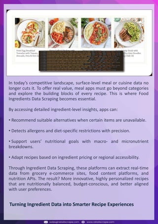 Understanding Web Scraping Foodhub Reviews
Web scraping involves extracting large amounts of data from websites in an automated manner.
Foodhub Reviews Scraper is designed to help businesses collect customer reviews from Foodhub,
a popular food delivery platform.
By scraping reviews, ratings, and feedback from customers, businesses can gain insights into
various aspects of their service, including food quality, delivery times, and customer satisfaction.
Instead of relying on manual data collection, Foodhub Reviews Data Collection through scraping
allows for real-time access to a large volume of structured data, which is essential for making
informed decisions.
Introduction
In today's dynamic quick-commerce landscape, staying competitive requires instant visibility
into market pricing trends and consumer preferences. This case study examines how a leading
grocery delivery chain with 30+ online stores across major Indian metropolitan areas
leveraged Real-Time Grocery Price Monitoring solutions from us to transform their business
intelligence capabilities and market positioning strategies.
The client struggled with maintaining competitive pricing across thousands of SKUs and
identifying regional pricing patterns. They also suffered revenue leakage due to suboptimal
pricing strategies. They needed a comprehensive solution to provide detailed insights into
quick-commerce market dynamics and enable precise price optimization across their diverse
grocery catalog.
The client revolutionized their approach to pricing strategy and inventory management by
implementing advanced Grocery Price Data Scraping technologies. This resulted in
remarkable improvements in market responsiveness, profit margins, and substantial revenue
growth.
Client Success Story
Introduction
This case study highlights how our Coupang Product Price Scraping Service revolutionized a
client's market analysis and pricing optimization strategy. By deploying advanced
techniques, we empowered the client with unmatched insights into the competitive
dynamics of South Korea's leading e-commerce platform.
Our customized solution delivered robust market intelligence, enabling clients to drive data-
backed pricing decisions, swiftly adapt to market changes, and significantly enhance their
profit margins. Leveraging our specialized Coupang Product Data Scraping Solutions scraping
tools, the client gained the strategic edge necessary to excel within Coupang's fast-evolving
marketplace.
The Client
Introduction
In the competitive fantasy cricket market, gaining insights into player performance and match
dynamics is crucial for informed decision-making and sustained growth. This case study
explores how a leading fantasy cricket platform, with over 2 million active users, utilized our
ESPNcricinfo Data Scraping solutions to enhance business intelligence and market position.
The client faced delayed stats, inaccurate player predictions, and revenue losses from poor
user engagement. They needed a solution that offered real-time insights into cricket matches
and allowed for accurate player valuation across various tournament formats.
By adopting our advanced ESPNcricinfo API Scraping technology, the client transformed their
fantasy cricket scoring and user engagement strategies. This led to significant improvements
in user retention and platform profitability and, ultimately, a substantial boost in revenue
growth.
Client Success Story
In today’s competitive landscape, surface-level meal or cuisine data no
longer cuts it. To offer real value, meal apps must go beyond categories
and explore the building blocks of every recipe. This is where Food
Ingredients Data Scraping becomes essential.
By accessing detailed ingredient-level insights, apps can:
• Recommend suitable alternatives when certain items are unavailable.
• Detects allergens and diet-specific restrictions with precision.
• Support users’ nutritional goals with macro- and micronutrient
breakdowns.
• Adapt recipes based on ingredient pricing or regional accessibility.
Through Ingredient Data Scraping, these platforms can extract real-time
data from grocery e-commerce sites, food content platforms, and
nutrition APIs. The result? More innovative, highly personalized recipes
that are nutritionally balanced, budget-conscious, and better aligned
with user preferences.
Turning Ingredient Data into Smarter Recipe Experiences
 