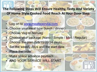 The Following Steps Will Ensure Healthy, Tasty And Variety
Of Home Style Cooked Food Reach At Your Door Step:
• Log on to www.mealboxindia.com
• Choose your meal type (lunch / dinner)
• Choose Veg or Nonveg
• Choose your package (Nano / Simple / Mini / Regular)
• Choose the plan (5/6/15/20/24 days)
• Set the weekly days and the start date
• Place the order
• Make online advance payment
• AND YOUR SERVICE WILL START
 